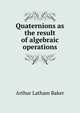 Quaternions as the result of algebraic operations, Arthur Latham Baker 