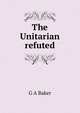 The Unitarian refuted, G A Baker 