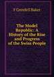 The Model Republic: A History of the Rise and Progress of the Swiss People, F Grenfell Baker 