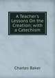 A Teacher's Lessons On the Creation; with a Catechism, Charles Baker 