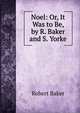 Noel: Or, It Was to Be, by R. Baker and S. Yorke, Robert Baker 