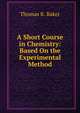 A Short Course in Chemistry: Based On the Experimental Method, Thomas R. Baker 