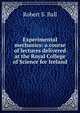 Experimental mechanics: a course of lectures delivered at the Royal College of Science for Ireland, Robert S. Ball 