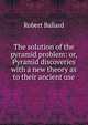 The solution of the pyramid problem: or, Pyramid discoveries with a new theory as to their ancient use, Robert Ballard 