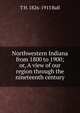 Northwestern Indiana from 1800 to 1900; or, A view of our region through the nineteenth century, T H. 1826-1913 Ball 