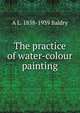 The practice of water-colour painting, A L. 1858-1939 Baldry 
