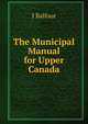The Municipal Manual for Upper Canada, J Balfour 