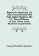 Report On Supplying the City of Charlestown with Pure Water: Made for the City Council Border of Hon. James Dana, Mayor of Charlestown, George Rumford Baldwin 