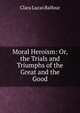 Moral Heroism: Or, the Trials and Triumphs of the Great and the Good, Clara Lucas Balfour 