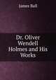 Dr. Oliver Wendell Holmes and His Works, James Ball 