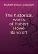 The historical works of Hubert Howe Bancroft, Bancroft, Hubert Howe, 1832-1918 