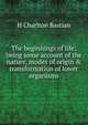 The beginnings of life; being some account of the nature, modes of origin & transformation of lower organisms, H Charlton Bastian 