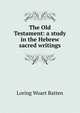 The Old Testament: a study in the Hebrew sacred writings, Loring Woart Batten 