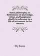 Rural philosophy, or, Reflections on knowledge, virtue, and happiness; chiefly in reference to a life of retirement in the country, Ely Bates 