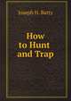How to Hunt and Trap: Containing Full Instructions for Hunting the Buffalo, Elk, Moose, Deer, Antelope, Bear, Fox, Grouse, Quail, Geese ., Joseph H. Batty 
