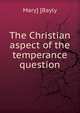 The Christian aspect of the temperance question, Mary] [Bayly 