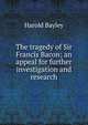 The tragedy of Sir Francis Bacon; an appeal for further investigation and research, Harold Bayley 