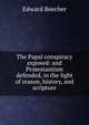 The Papal conspiracy exposed: and Protestantism defended, in the light of reason, history, and scripture, Edward Beecher 