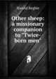 Other sheep: a missionary companion to "Twice-born men", Harold Begbie 