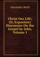 Christ Our Life; Or, Expository Discourses On the Gospel by John, Volume 1, Alexander Beith 