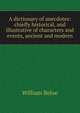 A dictionary of anecdotes: chiefly historical, and illustrative of characters and events, ancient and modern, William Beloe 