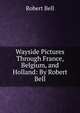Wayside Pictures Through France, Belgium, and Holland: By Robert Bell, Bell, Robert 