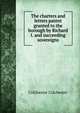 The charters and letters patent granted to the borough by Richard I. and succeeding sovereigns, Colchester Colchester 