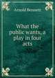 What the public wants, a play in four acts, Bennett, Arnold, 1867-1931 