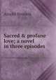 Sacred & profane love; a novel in three episodes, Bennett, Arnold, 1867-1931 