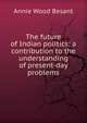 The future of Indian politics; a contribution to the understanding of present-day problems, Annie Wood Besant 