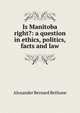 Is Manitoba right?: a question in ethics, politics, facts and law, Alexander Bernard Bethune 