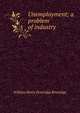 Unemployment; a problem of industry, William Henry Beveridge Beveridge 