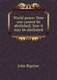 World peace: How war cannot be abolished; how it may be abolished, John Bigelow 