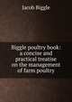 Biggle poultry book: a concise and practical treatise on the management of farm poultry, Jacob Biggle 