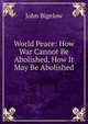 World Peace: How War Cannot Be Abolished, How It May Be Abolished, John Bigelow 