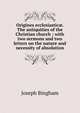 Origines ecclesiastic?. The antiquities of the Christian church ; with two sermons and two letters on the nature and necessity of absolution, Joseph Bingham 