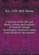 A history of the life and death, virtues and exploits of General George Washington: faithfully taken from authentic documents, M L. 1759-1825 Weems 