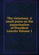 The victorious. A small poem on the assassination of President Lincoln Volume 1, 