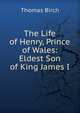 The Life of Henry, Prince of Wales: Eldest Son of King James I., Thomas Birch 