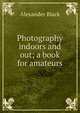 Photography indoors and out; a book for amateurs, Alexander Black 