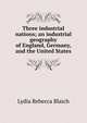 Three industrial nations; an industrial geography of England, Germany, and the United States, Lydia Rebecca Blaich 