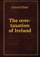 The over-taxation of Ireland, Blake, Edward 