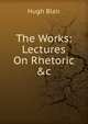 The Works: Lectures On Rhetoric &c, Blair, Hugh 