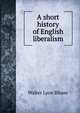 A short history of English liberalism, Walter Lyon Blease 
