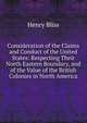 Consideration of the Claims and Conduct of the United States: Respecting Their North Eastern Boundary, and of the Value of the British Colonies in North America, Henry Bliss 