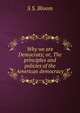 Why we are Democrats; or, The principles and policies of the American democracy, S S. Bloom 
