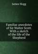 Familiar anecdotes of Sir Walter Scott. With a sketch of the life of the Shepherd, Hogg James 