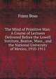 The Mind of Primitive Man: A Course of Lectures Delivered Before the Lowell Institute, Boston, Mass., and the National University of Mexico, 1910-1911, Franz Boas 