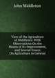 View of the Agriculture of Middlesex: With Observations On the Means of Its Improvement, and Several Essays On Agriculture in General, John Middleton 