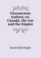 Unconscious traitors; or, Canada, the war and the Empire, David Blyth Bogle 